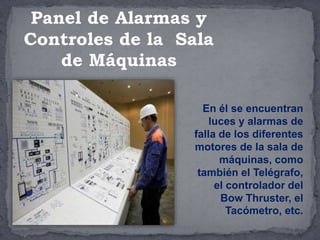 En él se encuentran
luces y alarmas de
falla de los diferentes
motores de la sala de
máquinas, como
también el Telégrafo,
el controlador del
Bow Thruster, el
Tacómetro, etc.
Panel de Alarmas y
Controles de la Sala
de Máquinas
 