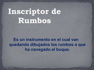 Es un instrumento en el cual van
quedando dibujados los rumbos a que
ha navegado el buque.
Inscriptor de
Rumbos
 