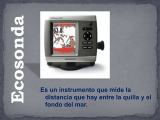Es un instrumento que mide la
distancia que hay entre la quilla y el
fondo del mar.
Ecosonda
 