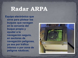 Equipo electrónico que
sirve para plotear los
buques que navegan
en la cercanía del
buque propio y
ayudar a la
navegación segura,
en sectores de
navegación peligrosa,
ya sea por tráfico
intenso o por zona de
peligros náuticos.
Radar ARPA
 