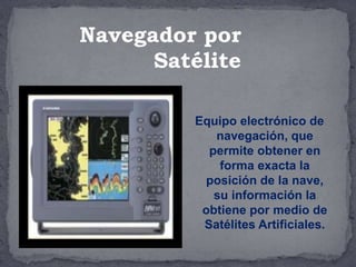 Equipo electrónico de
navegación, que
permite obtener en
forma exacta la
posición de la nave,
su información la
obtiene por medio de
Satélites Artificiales.
Navegador por
Satélite
 