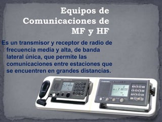 Es un transmisor y receptor de radio de
frecuencia media y alta, de banda
lateral única, que permite las
comunicaciones entre estaciones que
se encuentren en grandes distancias.
Equipos de
Comunicaciones de
MF y HF
 