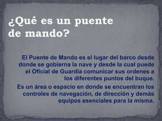 El Puente de Mando es el lugar del barco desde
donde se gobierna la nave y desde la cual puede
el Oficial de Guardia comunicar sus ordenes a
los diferentes puntos del buque.
Es un área o espacio en donde se encuentran los
controles de navegación, de dirección y demás
equipos esenciales para la misma.
¿Qué es un puente
de mando?
 