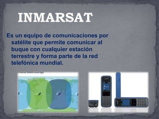 Es un equipo de comunicaciones por
satélite que permite comunicar al
buque con cualquier estación
terrestre y forma parte de la red
telefónica mundial.
INMARSAT
 
