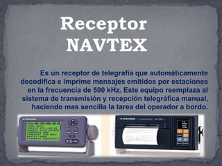 Es un receptor de telegrafía que automáticamente
decodifica e imprime mensajes emitidos por estaciones
en la frecuencia de 500 kHz. Este equipo reemplaza al
sistema de transmisión y recepción telegráfica manual,
haciendo mas sencilla la tarea del operador a bordo.
Receptor
NAVTEX
 