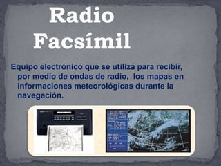 Equipo electrónico que se utiliza para recibir,
por medio de ondas de radio, los mapas en
informaciones meteorológicas durante la
navegación.
Radio
Facsímil
 