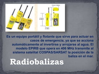 Es un equipo portátil y flotante que sirve para actuar en
casos de emergencia, ya que se acciona
automáticamente al invertirse y arrojarse al agua. El
modelo EPIRB que opera en 406 MHz transmite al
sistema satelital COSPAS/SARSAT la posición de la
baliza en el mar.
Radiobalizas
 