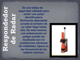 Es una baliza de
seguridad utilizada para
emitir una señal
identificadora
fácilmente detectable
cunado la emisión de
un radar llega hasta
ella. De esta manera,
una embarcación en
peligro puede ser
localizada aun en
condiciones adversas
de visibilidad. Opera en
las frecuencia de los
radares marinos.
Respondedor
de
Radar
 