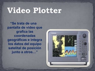 “Se trata de una
pantalla de video que
grafica las
coordenadas
geográficas e integra
los datos del equipo
satelital de posición
junto a otros…”
Video Plotter
 