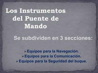 Se subdividen en 3 secciones:
Equipos para la Navegación.
Equipos para la Comunicación.
Equipos para la Seguridad del buque.
Los Instrumentos
del Puente de
Mando
 
