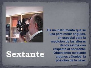 Es un instrumento que se
usa para medir ángulos,
en especial para la
medición de las alturas
de los astros con
respecto al horizonte.
Obteniendo mediante
algunos cálculos, la
posición de la nave.
Sextante
 