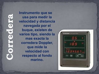 Instrumento que se
usa para medir la
velocidad y distancia
navegada por el
buque, existen de
varios tipo, siendo la
mas exacta la
corredera Doppler,
que mide la
velocidad con
respecto al fondo
marino.
Corredera
 