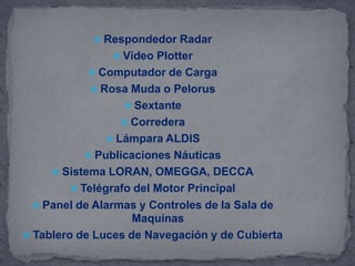  Respondedor Radar
 Video Plotter
 Computador de Carga
 Rosa Muda o Pelorus
 Sextante
 Corredera
 Lámpara ALDIS
 Publicaciones Náuticas
 Sistema LORAN, OMEGGA, DECCA
 Telégrafo del Motor Principal
 Panel de Alarmas y Controles de la Sala de
Maquinas
 Tablero de Luces de Navegación y de Cubierta
 