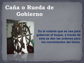 Es el volante que se usa para
gobernar el buque, a través de
esta se dan las ordenes para
los movimientos del timón.
Caña o Rueda de
Gobierno
 