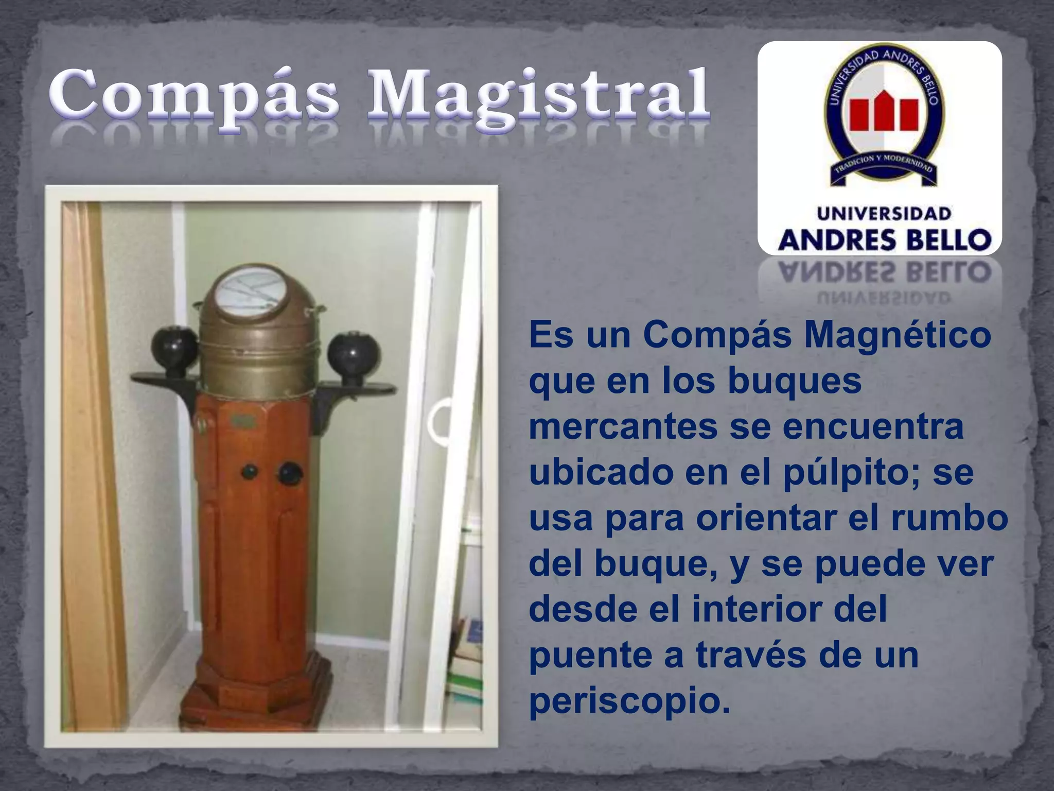 Es un Compás Magnético
que en los buques
mercantes se encuentra
ubicado en el púlpito; se
usa para orientar el rumbo
del buque, y se puede ver
desde el interior del
puente a través de un
periscopio.
 