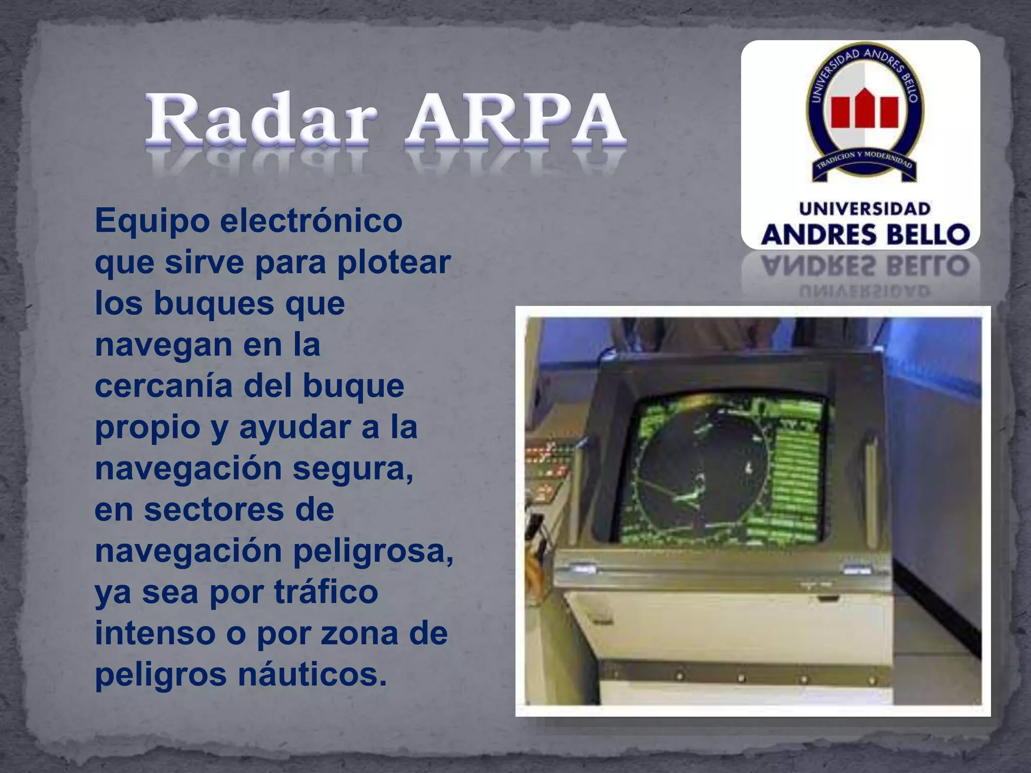 Equipo electrónico
que sirve para plotear
los buques que
navegan en la
cercanía del buque
propio y ayudar a la
navegación segura,
en sectores de
navegación peligrosa,
ya sea por tráfico
intenso o por zona de
peligros náuticos.
 