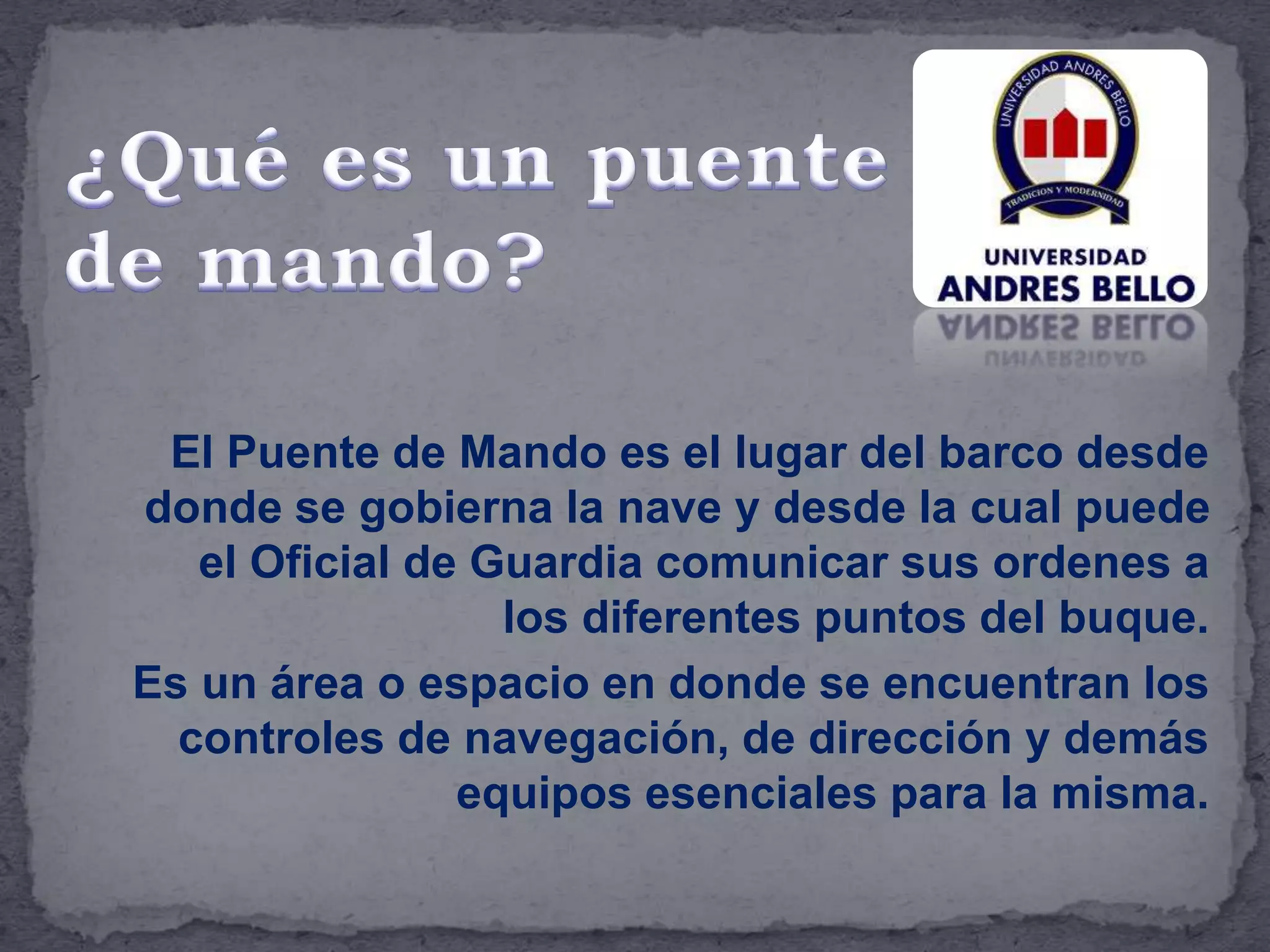 El Puente de Mando es el lugar del barco desde
donde se gobierna la nave y desde la cual puede
el Oficial de Guardia comunicar sus ordenes a
los diferentes puntos del buque.
Es un área o espacio en donde se encuentran los
controles de navegación, de dirección y demás
equipos esenciales para la misma.
 