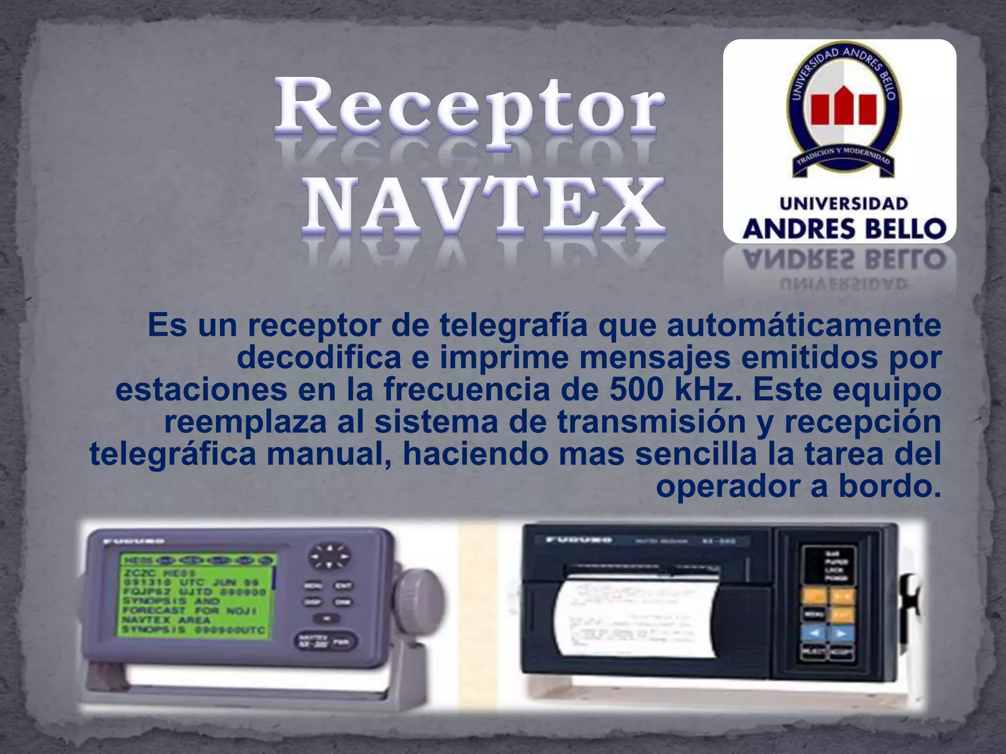 Es un receptor de telegrafía que automáticamente
decodifica e imprime mensajes emitidos por
estaciones en la frecuencia de 500 kHz. Este equipo
reemplaza al sistema de transmisión y recepción
telegráfica manual, haciendo mas sencilla la tarea del
operador a bordo.
 
