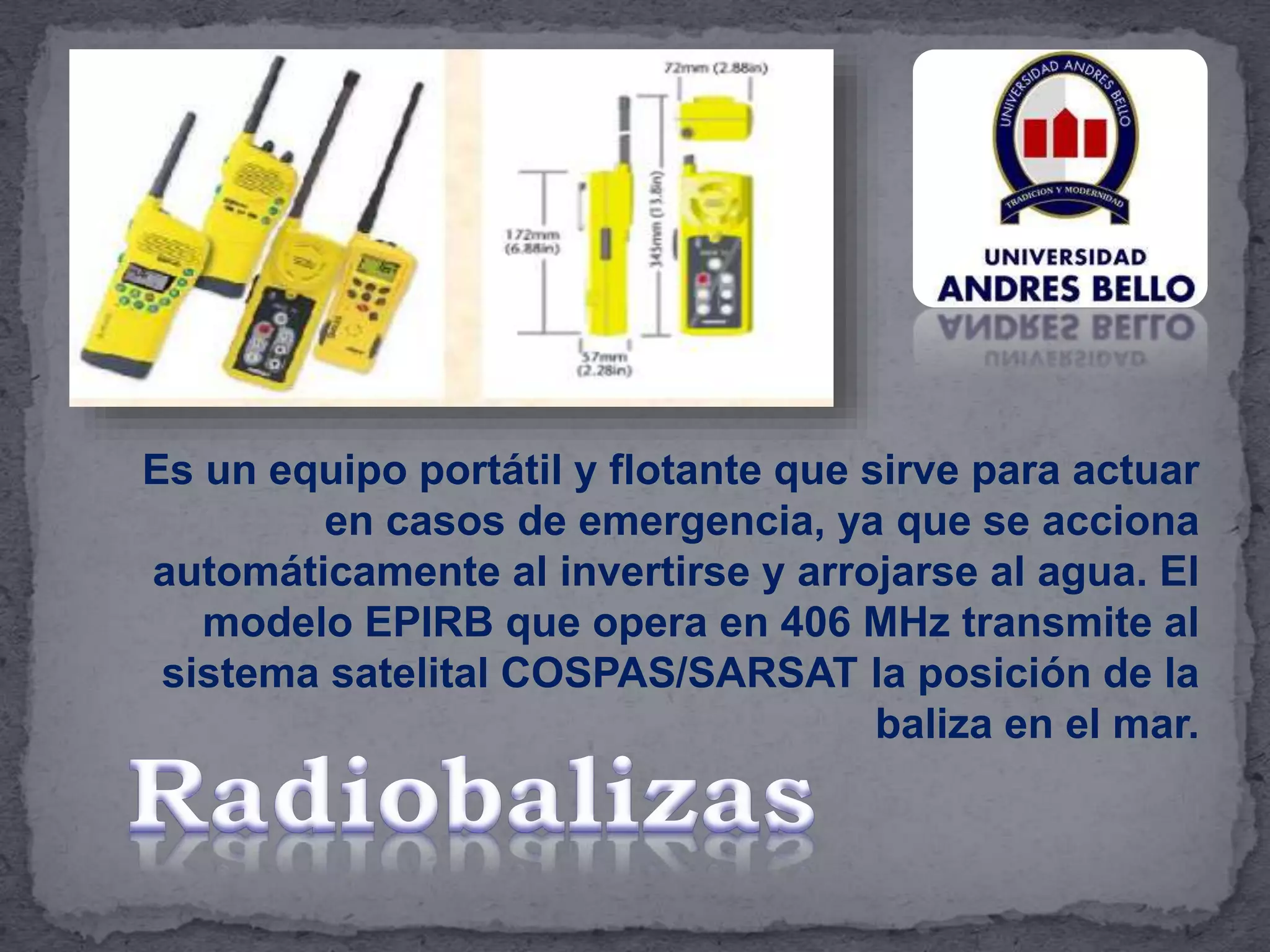 Es un equipo portátil y flotante que sirve para actuar
en casos de emergencia, ya que se acciona
automáticamente al invertirse y arrojarse al agua. El
modelo EPIRB que opera en 406 MHz transmite al
sistema satelital COSPAS/SARSAT la posición de la
baliza en el mar.
 
