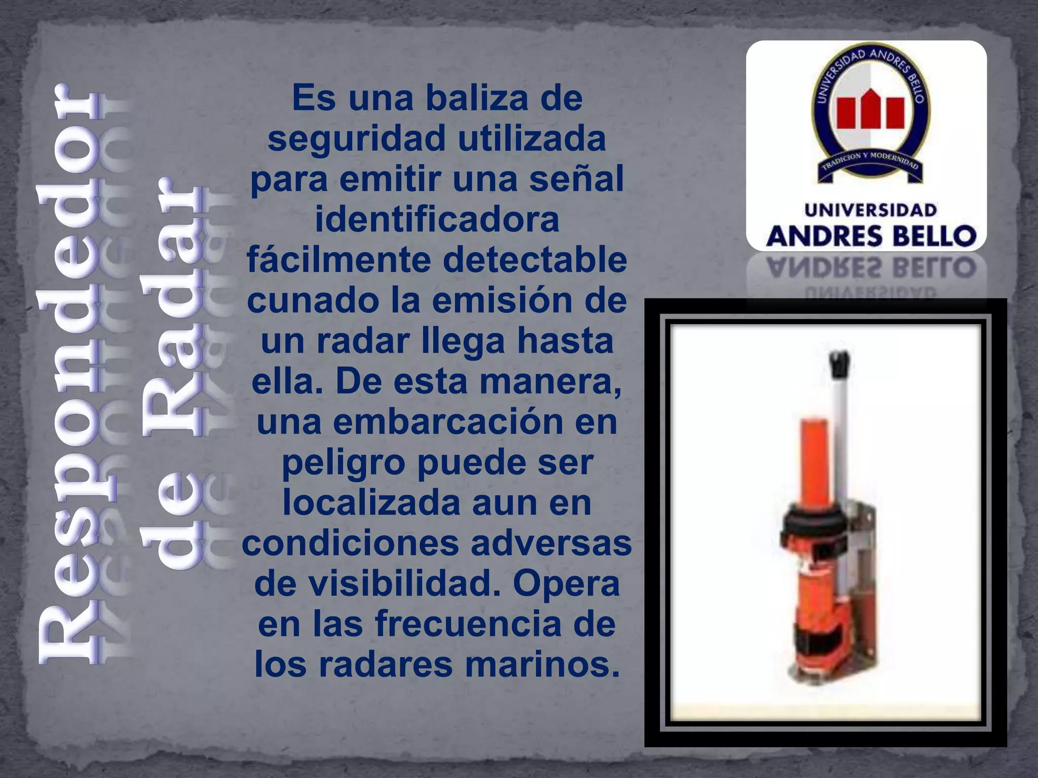 Es una baliza de
seguridad utilizada
para emitir una señal
identificadora
fácilmente detectable
cunado la emisión de
un radar llega hasta
ella. De esta manera,
una embarcación en
peligro puede ser
localizada aun en
condiciones adversas
de visibilidad. Opera
en las frecuencia de
los radares marinos.
 