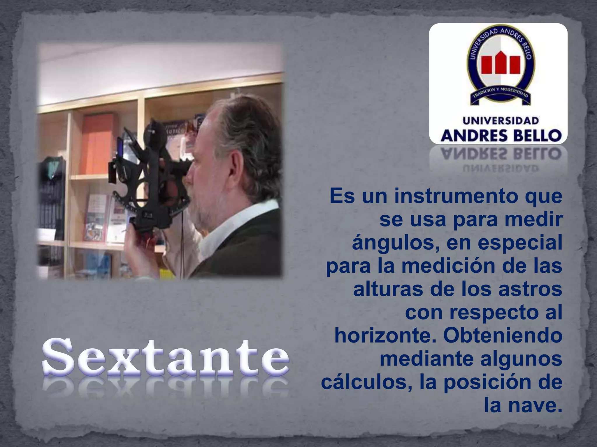 Es un instrumento que
se usa para medir
ángulos, en especial
para la medición de las
alturas de los astros
con respecto al
horizonte. Obteniendo
mediante algunos
cálculos, la posición de
la nave.
 
