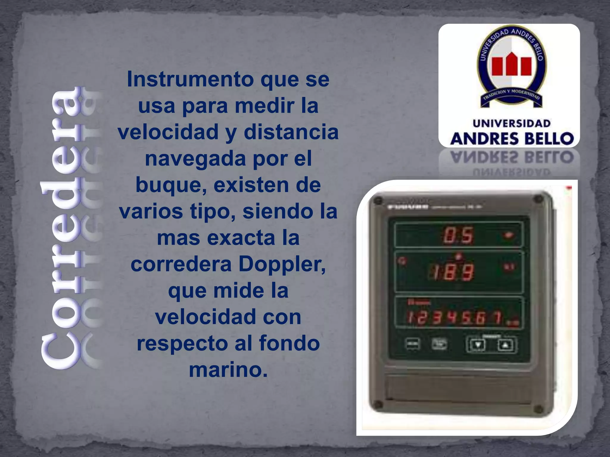 Instrumento que se
usa para medir la
velocidad y distancia
navegada por el
buque, existen de
varios tipo, siendo la
mas exacta la
corredera Doppler,
que mide la
velocidad con
respecto al fondo
marino.
 