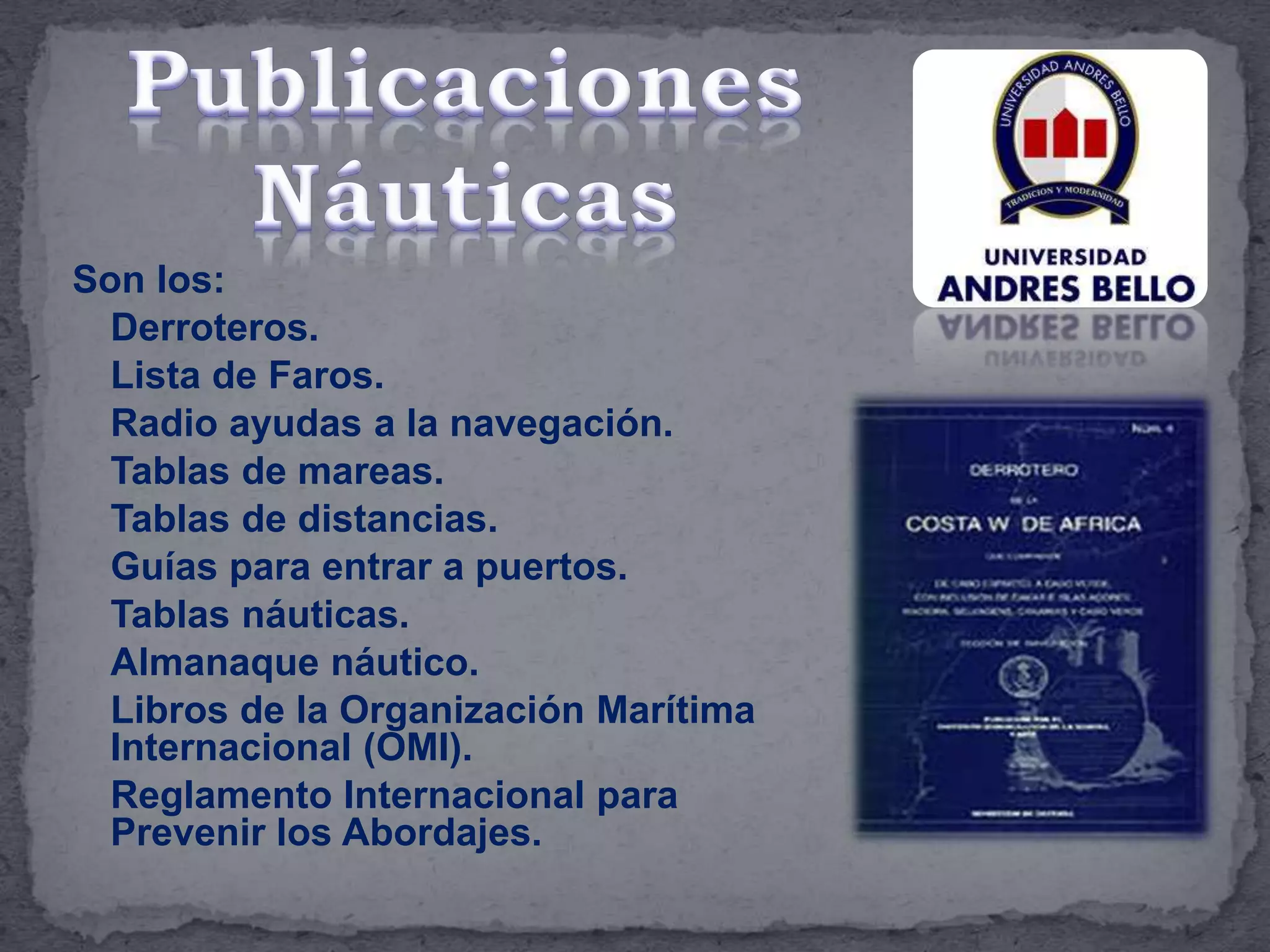 Son los:
Derroteros.
Lista de Faros.
Radio ayudas a la navegación.
Tablas de mareas.
Tablas de distancias.
Guías para entrar a puertos.
Tablas náuticas.
Almanaque náutico.
Libros de la Organización Marítima
Internacional (OMI).
Reglamento Internacional para
Prevenir los Abordajes.
 