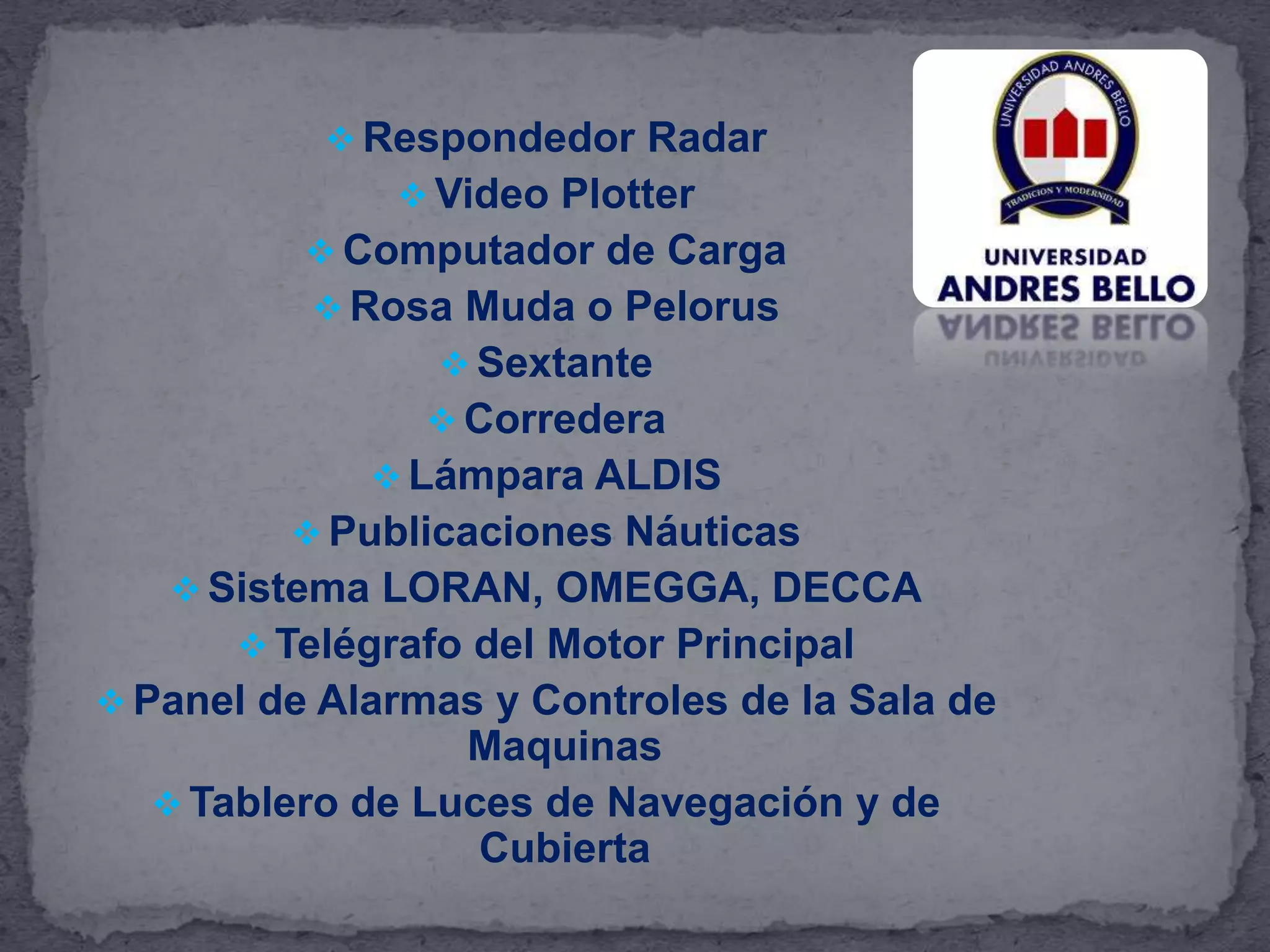  Respondedor Radar
 Video Plotter
 Computador de Carga
 Rosa Muda o Pelorus
 Sextante
 Corredera
 Lámpara ALDIS
 Publicaciones Náuticas
 Sistema LORAN, OMEGGA, DECCA
 Telégrafo del Motor Principal
 Panel de Alarmas y Controles de la Sala de
Maquinas
 Tablero de Luces de Navegación y de
Cubierta
 
