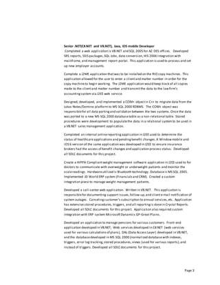 Page 3
Senior .NET(C#.NET and VB.NET), Java, iOS mobile Developer
Completed a web application is VB.NET and SQL 2005 for AZ DES offices. Developed
SRS reports, SSIS packages,SQL Jobs, data conversion,HIS 2006 integration with
mainframe, and management report portal. This application isused to process and set
up new employer accounts.
Complete a J2ME application thatwas to be installed on the RIO copy machines. This
application allowed for the user to enter a clientand matter number in order for the
copy machineto begin working. The J2ME application would keep track of all copies
made to the clientand matter number and transmitthe data to the lawfirm’s
accountingsystem via J2EE web service.
Designed, developed, and implemented a COM+ objectin C++ to migrate data from the
Lotus Notes/Domino platform to MS SQL 2000 RDBMS. The COM+ object was
responsiblefor all data portingand validation between the two systems. Once the data
was ported to a new MS SQL 2000 databasetable as a non-relational table. Stored
procedures were development to populatethe data in a relational systemto be used in
a VB.NET sales management application.
Completed an internal onlinereportingapplication in J2EEused to determine the
status of healthcareapplicationsand pendingbenefit changes.A Windowmobile and
iOS 6 version of the same application was developed in J2EE to ensure insurance
brokers had the access of benefit changes and application process status. Developed
all SDLC documents for this project.
Create a HIPPA Compliantweight management software application in J2EEused to for
doctors to communicate with overweight or underweight patients and monitor the
scalereadings. Hardwareutilized is Bluetooth technology. Databaseis MS SQL 2005.
Implemented JD World ERP system (Financialsand CRM). Created a custom
integration piece to manage weight management patients.
Developed a call-center web application. Written in VB.NET. This application is
responsiblefor documenting support issues,follow-up,and cliente-mail notification of
system outages. Cancelingcustomer’s subscription to annual services,etc. Application
has extensive stored procedures, triggers, and all reportingis donein Crystal Reports.
Developed all SDLC documents for this project. Application also required custom
integration with ERP system MicrosoftDynamics GP-Great Plains.
Developed an application to manage pensions for various customers. Front-end
application developed in VB.NET, Web services developed in C#.NET (web services
used for various calculationsof plans), DAL (Data Access Layer) developed in VB.NET,
and the databasedeveloped in MS SQL 2000 (normalized databasewith indexes,
triggers, error log tracking,stored procedures,views (used for various reports),and
instead of triggers. Developed all SDLC documents for this project.
 