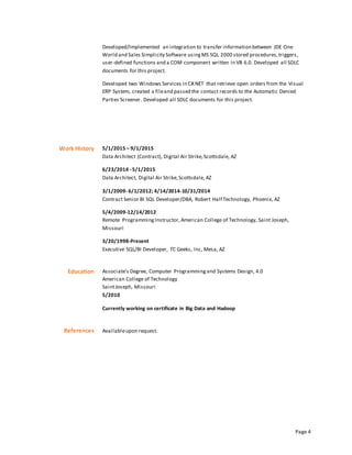 Page 4
Developed/Implemented an integration to transfer information between JDE One
World and Sales Simplicity Software usingMS SQL 2000 stored procedures,triggers,
user-defined functions and a COM component written in VB 6.0. Developed all SDLC
documents for this project.
Developed two Windows Services in C#.NET that retrieve open orders from the Visual
ERP System, created a fileand passed the contact records to the Automatic Denied
Parties Screener. Developed all SDLC documents for this project.
Work History 5/1/2015 – 9/1/2015
Data Architect (Contract), Digital Air Strike,Scottsdale, AZ
6/23/2014 - 5/1/2015
Data Architect, Digital Air Strike,Scottsdale, AZ
3/1/2009- 6/1/2012; 4/14/2014-10/31/2014
Contract Senior BI SQL Developer/DBA, Robert Half Technology, Phoenix, AZ
5/4/2009-12/14/2012
Remote ProgrammingInstructor,American College of Technology, Saint Joseph,
Missouri
3/20/1998-Present
Executive SQL/BI Developer, TC Geeks, Inc, Mesa, AZ
Education Associate's Degree, Computer Programmingand Systems Design, 4.0
American College of Technology
SaintJoseph, Missouri
5/2010
Currently working on certificate in Big Data and Hadoop
References Availableupon request.
 