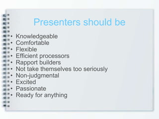 Presenters should be Knowledgeable Comfortable Flexible Efficient processors Rapport builders Not take themselves too seriously Non-judgmental Excited Passionate  Ready for anything 