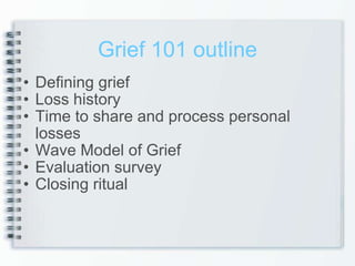 Grief 101 outline Defining grief Loss history Time to share and process personal losses Wave Model of Grief Evaluation survey Closing ritual 