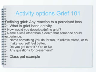 Activity options Grief 101 Defining grief: Any reaction to a perceived loss What is grief hand activity - How would you describe/define grief? - Name a loss other than a death that someone could experience. Name something you do for fun, to relieve stress, or to make yourself feel better. Do you get over it? Yes or No Any questions for presenters? Class pet example 