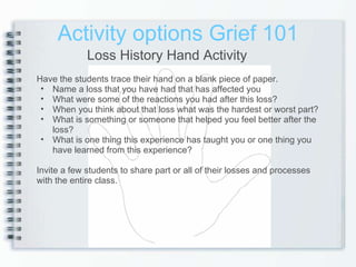 Activity options Grief 101 Loss History Hand Activity Have the students trace their hand on a blank piece of paper. Name a loss that you have had that has affected you What were some of the reactions you had after this loss? When you think about that loss what was the hardest or worst part? What is something or someone that helped you feel better after the loss? What is one thing this experience has taught you or one thing you have learned from this experience? Invite a few students to share part or all of their losses and processes with the entire class. 