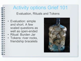 Activity options Grief 101 Evaluation: simple and short. A few scaled questions as well as open-ended  Ritual: Burden Jar Tokens: river rocks, friendship bracelets  Evaluation, Rituals and Tokens 