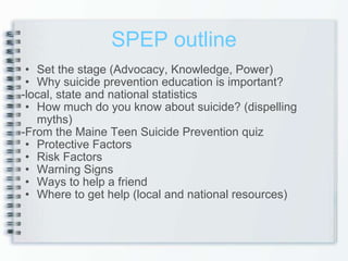 SPEP outline Set the stage (Advocacy, Knowledge, Power) Why suicide prevention education is important? -local, state and national statistics How much do you know about suicide? (dispelling myths) -From the Maine Teen Suicide Prevention quiz Protective Factors Risk Factors Warning Signs Ways to help a friend Where to get help (local and national resources) 