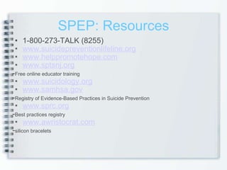 SPEP: Resources 1-800-273-TALK (8255) www.suicidepreventionlifeline.org www.helppromotehope.com www.sptsnj.org - Free online educator training www.suicidology.org www.samhsa.gov - Registry of Evidence-Based Practices in Suicide Prevention www.sprc.org - Best practices registry www.awristocrat.com - silicon bracelets   