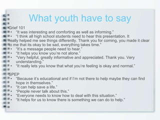 What youth have to say Grief 101 “ It was interesting and comforting as well as informing.” “ I think all high school students need to hear this presentation. It  really helped me see things differently. Thank you for coming, you made it clear to me that its okay to be sad, everything takes time.” “ It’s a message people need to hear.” “ It helps you know you’re not alone.” “ Very helpful, greatly informative and appreciated. Thank you. Very understanding.” “ It really lets you know that what you’re feeling is okay and normal.” SPEP “ Because it’s educational and if I’m not there to help maybe they can find hope in themselves.”  “ It can help save a life.” “ People never talk about this.” “ Everyone needs to know how to deal with this situation.” “ It helps for us to know there is something we can do to help.” 