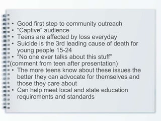 Good first step to community outreach “ Captive” audience Teens are affected by loss everyday Suicide is the 3rd leading cause of death for young people 15-24 “ No one ever talks about this stuff”  (comment from teen after presentation) The more teens know about these issues the better they can advocate for themselves and those they care about Can help meet local and state education requirements and standards 