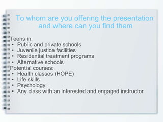 Teens in: Public and private schools Juvenile justice facilities  Residential treatment programs Alternative schools  Potential courses: Health classes (HOPE) Life skills Psychology  Any class with an interested and engaged instructor  To whom are you offering the presentation  and where can you find them 