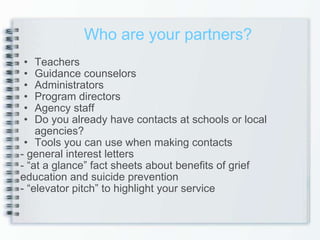 Teachers Guidance counselors Administrators Program directors Agency staff Do you already have contacts at schools or local agencies?  Tools you can use when making contacts - general interest letters - “at a glance” fact sheets about benefits of grief  education and suicide prevention - “elevator pitch” to highlight your service Who are your partners? 
