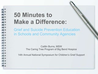 Grief and Suicide Prevention Education in Schools and Community Agencies 50 Minutes to  Make a Difference: Caitlin Burns, MSW The Caring Tree Program of Big Bend Hospice 14th Annual National Symposium for Children’s Grief Support 