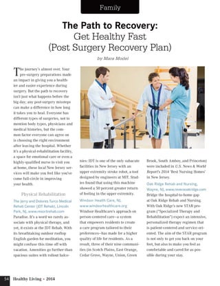 54 Healthy Living • 2014 Family 
The Path to Recovery: 
(Post Surgery Recovery Plan) 
The journey’s almost over. Your 
pre-surgery preparations made 
an impact in giving you a health-ier 
and easier experience during 
surgery. But the path to recovery 
isn’t just what happens before the 
big day; any post-surgery missteps 
can make a difference in how long 
it takes you to heal. Everyone has 
different types of surgeries, not to 
mention body types, physicians and 
medical histories, but the com-mon 
factor everyone can agree on 
is choosing the right environment 
after leaving the hospital. Whether 
it’s a physical-rehabilitation facility, 
a space for emotional care or even a 
highly-qualified nurse to visit you 
at home, these local New Jersey ser-vices 
will make you feel like you’ve 
come full-circle in improving 
your health. 
Physical Rehabilitation 
The Jerry and Dolores Turco Medical 
Rehab Center (JDT Rehab), Lincoln 
Park, NJ, www.resortrehab.com 
Paradise. It’s a word we rarely as-sociate 
with physical therapy, and 
yet, it exists at the JDT Rehab. With 
its breathtaking outdoor rooftop 
English garden for meditation, you 
might confuse this time off with 
vacation. Amenities go further than 
spacious suites with rollout balco-nies: 
Get Healthy Fast 
JDT is one of the only subacute 
facilities in New Jersey with an 
upper extremity stroke robot, a tool 
designed by engineers at MIT. Stud-ies 
found that using this machine 
showed a 50 percent greater return 
of feeling in the upper extremity. 
Windsor Health Care, NJ, 
www.windsorhealthcare.org 
Windsor Healthcare’s approach on 
person-centered care—a system 
that empowers residents to create 
a care program tailored to their 
preferences—has made for a higher 
quality of life for residents. As a 
result, three of their nine communi-ties 
(in Scotch Plains, East Orange, 
Cedar Grove, Wayne, Union, Green 
Brook, South Amboy, and Princeton) 
were included in U.S. News & World 
Report’s 2014 ‘Best Nursing Homes’ 
in New Jersey. 
Oak Ridge Rehab and Nursing, 
Wayne, NJ, www.reveraoakridge.com 
Bridge the hospital-to-home gap 
at Oak Ridge Rehab and Nursing. 
With Oak Ridge’s new STAR pro-gram 
(“Specialized Therapy and 
Rehabilitation”) expect an intensive, 
personalized therapy regimen that 
is patient-centered and service-ori-ented. 
The aim of the STAR program 
is not only to get you back on your 
feet, but also to make you feel as 
comfortable and cared for as pos-sible 
during your stay. 
by Mara Model 
 