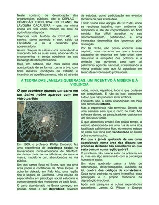 Neste contexto de deterioração das
organizações públicas, cito a CEPLAC –
COMISSÃO EXECUTIVA DO PLANO DA
LAVOURA CACAUEIRA – que, na minha
época era tida como modelo na área da
agricultura integrada.
Vivenciei toda história da CEPLAC, em
serviço, como aprendiz e ator, saído da
Faculdade e só a deixando pós-
aposentadoria.
Assim, cheguei de calças curta, aprendendo e
crescendo sob as suas asas, absorvendo os
ensinamentos e sendo obediente ao seu
Decálogo de ética profissional.
Hoje, em debacle, não mais existe esta
oportunidade de se formar, como a tive, com
bons mestres, condições de trabalho e
incentivo ao aperfeiçoamento, não só através
de estudos, como participação em eventos
técnicos no país e fora dele.
Tendo vivido esse apogeu da CEPLAC, onde
se respirava trabalho, num ambiente de
compadrio e até de corporativismo no bom
sentido, fica difícil acreditar no seu
desmantelamento, debitando-o a uma
insensatez desmedida dos governos pós-
revolução..
Por tal razão, não posso encerrar esse
capítulo, num momento em que a lavoura
cacaueira se encontra em forte crise, sem
denunciar a estupidez dos políticos e a
omissão dos governos para com tal
patrimônio agrícola nacional, considerando a
minha gratidão pelo que fui agraciado em
termo desenvolvimento profissional.
A TEORIA DAS JANELAS QUEBRADAS: UM INCENTIVO À MISÉRIA E À
VIOLÊNCIA
O que acontece quando um carro em
um bairro nobre aparece com um
vidro partido
Em 1969, o professor Phillip Zimbardo fez
uma experiência de psicologia social na
Universidade norte-americana de Stanford:
ele deixou dois carros idênticos, da mesma
marca, modelo e cor, abandonados na via
pública.
Um dos carros ficou no Bronx, que era uma
área pobre e conflituosa de Nova Iorque. O
outro foi deixado em Palo Alto, uma região
rica e segura da Califórnia. Uma equipe de
especialistas em psicologia social estudaria o
comportamento dos moradores de cada local.
O carro abandonado no Bronx começou em
poucas horas a ser depredado: levaram
rodas, motor, espelhos, tudo o que pudesse
ser aproveitado. E não só isto: destruíram
tudo o que não puderam levar embora.
Enquanto isso, o carro abandonado em Palo
Alto continuou intacto.
Mas a experiência não terminou. Depois de
uma semana sem que o carro de Palo Alto
sofresse danos, os pesquisadores quebraram
um dos seus vidros.
O que aconteceu então? Em pouco tempo, o
veículo abandonado em uma rua de uma rica
localidade californiana ficou no mesmo estado
do carro que tinha sido vandalizado no bairro
pobre nova-iorquino.
Por que a janela quebrada de um carro
abandonado numa área rica dispara um
processo delituoso tão semelhante ao que
seria comum numa região pobre?
O problema não parece estar na pobreza em
si, mas em algo relacionado com a psicologia
humana e social.
Um vidro quebrado passa a ideia de
deterioração, despreocupação, ausência da
lei, quebra dos códigos de convivência.
Cada nova pedrada no carro intensifica essa
percepção e o próprio fenômeno da
depredação irracional.
Após esta pesquisa e outras experiências
posteriores, James Q. Wilson e George
 