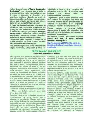 Kelling desenvolveram a "Teoria das Janelas
Quebradas", que observa que o delito é
proporcionalmente maior nas regiões em que
é maior o descuido, a desordem e o
abandono cotidiano. Quando os sinais de
deterioração são manifestos e permanentes e
parece que ninguém se importa com eles, o
delito tem um campo fértil para crescer.
A Teoria das Janelas Quebradas foi aplicada na
década de 1980 no metrô de Nova Iorque, um
dos pontos mais perigosos da cidade na época.
A prefeitura começou a combater as pequenas
transgressões: pichações, sujeira, usuários
alcoolizados, pequenos roubos, desordem,
tentativas de acessar os trens sem pagar.
Começando pelo pequeno, conseguiu-se o
grande resultado de tornar o metrô de Nova
Iorque um lugar bem mais seguro.
Pequenas transgressões como estacionar em
vagas reservadas, ultrapassar o limite de
velocidade e furar o sinal vermelho são
suficientes, quando não há punições, para
implantar uma atitude geral de
irresponsabilidade no trânsito.
Xingamentos, gritos e tapas aplicados como
coisa normal na "educação" dos filhos são
incentivos a formar adultos problemáticos: ou
carentes de autoestima e de segurança
pessoal, ou violentos a exemplo dos pais.
Praças, viadutos e terrenos baldios
abandonados à sujeira são ocupados pela
delinquência, criando bolsões de insegurança
espalhados pelas cidades.
Há medidas, é claro, que cabem ao poder
público. Mas nós, "o povo", estamos
fazendo a nossa parte?
http://pt.aleteia.org/2015/03/18/a-teoria-das-
janelas-quebradas-um-incentivo-a-miseria-e-
a-violencia/
PRESERVANDO AS ESPÉCIES
Crônica de João Ubaldo Ribeiro
Em Itaparica, não existe muita preocupação
com esse negócio de privacidade, visto que,
desde o tempo em que a luz era desligada
pela prefeitura às dez horas da noite, o sabido
saía com a moça, se esgueirando entre os
escurinhos do Jardim do Forte e, no dia
seguinte, na quitanda de Bambano, o fato já
tinha alcançado ampla repercussão, com
fartura de pormenores. O mesmo acontecia
em todas as outras áreas e diz o povo que,
quando meu tio-avô Zé Paulo, tido como mais
rico que dezoito marajás, soltava um pum,
sozinho numa sala de seu casarão, os puxa-
sacos já ficavam de plantão no Largo da
Quitanda e, no instante em que ele passava,
se manifestavam efusivamente.
– Bom dia, coronel, bufou cheiroso outra vez!
– Muito bem bufado, coronel, quem está
preso quer estar solto!
Quanto a câmeras de vigilância e segurança,
correntemente na moda, receio que a
situação é semelhante. Manolo quis botar
uma no Bar de Espanha, mas desistiu depois
que soube que todo mundo estava planejando
pedir para fazer um teste com a Globo. Além
disso, não há muita motivação para a
instalação de câmeras, porquanto o que
assaltar sempre foi meio escasso e Romero
Contador, que não erra nem conta de raiz
quadrada, já mostrou na ponta do lápis que,
se alguém roubar o nosso PIB, vai passar o
resto da vida altamente endividado, pois a
verdade, por mais duro que seja reconhecer,
é que nossa economia não interessa nem a
deputado estadual e mal sobra o que furtar
para os corruptos locais.
Não havia, portanto, razão aparente para o
movimento deflagrado por Zecamunista, como
sempre meio de surpresa. Nada indicava que
estivesse motivado para nova campanha
cívica, ainda mais envolvendo questões
exóticas, como a privacidade. Depois de mais
uma vitoriosa temporada de pôquer por todo o
Recôncavo, onde chegou a ganhar dois
barcos de pesca – que rebatizou de Marx e
Engels e doou à Cooperativa Comunista Deus
É Mais, há muitos anos fundada por ele, em
Valença – voltara à ilha na semana anterior,
na discreta companhia de “duas senhoras de
Nazaré das Farinhas, minhas
correligionárias”, como ele me disse ao
telefone, sem mais adiantar e muito menos
me convidar para conhecer as duas
correligionárias. Desde esse dia, fora visto
apenas uma vez, comprando uma garrafinha
de catuaba no Mercado e voltando
 