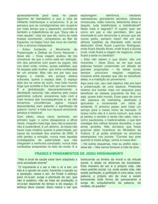 apressadamente para casa, no passo
ligeirinho de clandestino a que a vida de
militante bolchevique o acostumou. E já se
pensava que as correligionárias iam ocupá-lo
por mais tempo que o esperado, ouvindo-se
também a maledicência de que “Zeca não é
mais aquele”, mas eis que ele, como se nada
tivesse acontecido, compareceu ao Bar de
Espanha, na happy hour das nove da manhã,
e fez o anúncio inesperado.
– Estou fundando o Movimento de
Preservação e Defesa do Corno Nacional –
disse ele. – Essa viagem acabou de me
convencer de que o corno está em extinção.
Um dos parceiros com quem eu joguei, não
vou dizer onde, contou, quase satisfeito, que
foi largado pela mulher, que tinha confessado
ter um amante. Mas não era por isso que
largava o marido, era porque estava
sufocada, queria o espaço dela. O espaço
dela era na cama do outro, mas todo mundo
finge que acredita e fica tudo por isso mesmo.
É a globalização descaracterizando a
identidade nacional, não zelamos pelo nosso
patrimônio cultural, encaramos tudo com a
mais leviana das inconsequências e, se não
tomarmos providências agora, nossos
descendentes nem saberão o significado da
palavra “corno” e toda sua riqueza emocional,
artística e histórica!
Com efeito, meus caros senhores, em
primeiro lugar, o corno desaparece a olhos
vistos, ninguém mais liga. Isso não é possível,
não é sustentável, é um abismo. Já basta não
haver mais mistério quanto à paternidade, por
causa da novidade dos exames de DNA. A
vida perdeu a emoção, nunca mais aquelas
investigações de paternidade que não
chegavam a nenhuma conclusão, nunca mais
confissões arrepiantes no leito de morte. E a
espionagem eletrônica, celulares
rastreadores, gravadores secretos, câmeras
minúsculas, visão noturna, detectores disso e
daquilo, tudo bisbilhotado e bisbilhotável?
Nada mais é sagrado? O sujeito quer ser
corno em paz e não permitem, têm que
incomodá-lo com denúncias e provas que ele
nunca pediu, pensem nisso! Até um dos
últimos bastiões da liberdade está sendo
destruído! Onde ficará Lupicínio Rodrigues,
onde ficará Ataulfo Alves, onde ficará a dúvida
cruel, onde ficará a viagem de negócios, onde
ficará a tarde no dentista?
– Eles não sabem o que dizem, são uns
inocentes – disse Zeca, ao ver que suas
palavras haviam ocasionado um debate de
grandes proporções. – As ideias novas
sempre provocam reações negativas,
inclusive entre aqueles que vão se beneficiar
delas, é a maldição do pioneirismo.
Aqui para nós, seu real objetivo não era bem
a preservação de uma espécie. Pretendia
mesmo era montar mais um esquema para
beneficiar as classes populares da ilha, ou
seja, quase todo mundo. Esse papo de corno
não passava de marketing, destinado a
aproveitar e incrementar um clima já
existente. O próximo passo será bolar um
serviço para o nosso nicho de mercado. O
nosso nicho não é o corno comum, que esse
já perdeu o sentido e ainda não sabe, mas o
corno saudosista, o tradicionalista, o que tem
nostalgia dos velhos tempos dourados, o que
ainda acredita. Não duvidava que fosse
possível obter incentivos do Ministério da
Cultura. E já podia antecipar os anúncios
estampados nos jornais: “Corneie seu ente
querido à moda antiga, venha à nossa ilha”.
– Há outros esquemas, mas eu prefiro esse –
disse ele. – Nós vamos fornecer a mão de obra.
FRASES E PENSAMENTOS DE JIDDU KRISHNAMURTI
“Não é sinal de saúde estar bem adaptado a
uma sociedade doente”
“O importante é o ser e não o vir a ser; um
não é o oposto do outro, havendo o oposto ou
a oposição, cessa o ser. Ao findar o esforço
para vir-a-ser, surge a plenitude do ser, que
não é estático; não se trata de aceitação; o
vir-a-ser depende do tempo e do espaço. O
esforço deve cessar; disso nasce o ser que
transcende os limites da moral e da virtude
social, e abala os alicerces da sociedade.
Esta maneira de ser é a própria vida, não
mero padrão social. Lá, onde existe vida, não
existe perfeição; a perfeição é uma ideia, uma
palavra; o próprio ato de viver e existir
transcende toda forma de pensamento e
surge do aniquilamento da palavra, do
modelo, do padrão”
 
