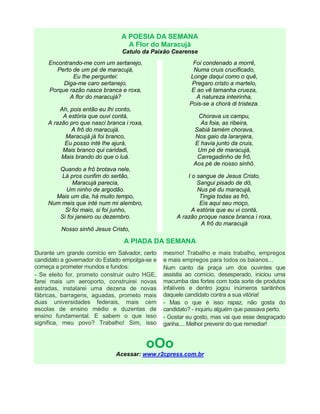 A POESIA DA SEMANA
A Flor do Maracujá
Catulo da Paixão Cearense
Encontrando-me com um sertanejo,
Perto de um pé de maracujá,
Eu lhe perguntei:
Diga-me caro sertanejo,
Porque razão nasce branca e roxa,
A flor do maracujá?
Ah, pois então eu lhi conto,
A estória que ouvi contá,
A razão pro que nasci branca i roxa,
A frô do maracujá.
Maracujá já foi branco,
Eu posso inté lhe ajurá,
Mais branco qui caridadi,
Mais brando do que o luá.
Quando a frô brotava nele,
Lá pros cunfim do sertão,
Maracujá parecia,
Um ninho de argodão.
Mais um dia, há muito tempo,
Num meis que inté num mi alembro,
Si foi maio, si foi junho,
Si foi janeiro ou dezembro.
Nosso sinhô Jesus Cristo,
Foi condenado a morrê,
Numa cruis crucificado,
Longe daqui como o quê,
Pregaro cristo a martelo,
E ao vê tamanha crueza,
A natureza inteirinha,
Pois-se a chorá di tristeza.
Chorava us campu,
As foia, as ribeira,
Sabiá tamém chorava,
Nos gaio da laranjera,
E havia junto da cruis,
Um pé de maracujá,
Carregadinho de frô,
Aos pé de nosso sinhô.
I o sangue de Jesus Cristo,
Sangui pisado de dô,
Nus pé du maracujá,
Tingia todas as frô,
Eis aqui seu moço,
A estória que eu vi contá,
A razão proque nasce branca i roxa,
A frô do maracujá
A PIADA DA SEMANA
Durante um grande comício em Salvador, certo
candidato a governador do Estado empolga-se e
começa a prometer mundos e fundos:
- Se eleito for, prometo construir outro HGE,
farei mais um aeroporto, construirei novas
estradas, instalarei uma dezena de novas
fábricas, barragens, aguadas, prometo mais
duas universidades federais, mais cem
escolas de ensino médio e duzentas de
ensino fundamental. E sabem o que isso
significa, meu povo? Trabalho! Sim, isso
mesmo! Trabalho e mais trabalho, empregos
e mais empregos para todos os baianos...
Num canto da praça um dos ouvintes que
assistia ao comício, desesperado, iniciou uma
macumba das fortes com toda sorte de produtos
infalíveis e dentro jogou inúmeros santinhos
daquele candidato contra a sua vitória!
- Mas o que é isso rapaz, não gosta do
candidato? - inquiriu alguém que passava perto.
- Gostar eu gosto, mas vai que esse desgraçado
ganha.... Melhor prevenir do que remediar!
oOo
Acessar: www.r2cpress.com.br
 