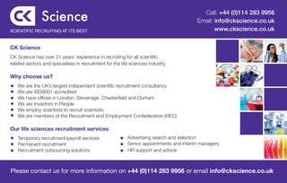 Call: +44 (0)114 283 9956
                                                                                 Email: info@ckscience.co.uk
SCIENTIFIC RECRUITING AT ITS BEST                                                       www.ckscience.co.uk


CK Science
CK Science has over 21 years’ experience in recruiting for all scientific
related sectors and specialises in recruitment for the life sciences industry.

Why choose us?
	   We are the UK’s largest independent scientific recruitment consultancy
	   We are ISO9001 accredited
	   We have offices in London, Stevenage, Chesterfield and Durham
	   We are Investors in People
	   We employ scientists to recruit scientists
	   We are members of the Recruitment and Employment Confederation (REC)

Our life sciences recruitment services
	 Temporary recruitment/payroll services		 Advertising search and selection
	 Permanent recruitment				Senior appointments and interim managers
	 Recruitment outsourcing solutions        HR support and advice



Please contact us for more information on +44 (0)114 283 9956 or email info@ckscience.co.uk
 