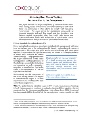 © 2015 The Exequor Group LLC
Stressing Over Stress Testing:
Introduction to the Components
This paper discusses the major components of a macroeconomic-based
stress testing process and describes some of the challenges with which
banks are contending in their efforts to comply with regulatory
requirements. The paper covers the foundational components of
economic scenarios and cash flow models and then introduces new
business, capital consumption, other (non-credit) risks, income and
expense models and finishes with a discussion of capital ratios, capital
planning, quantitative information and qualitative considerations.
BY DAVID GREEN, PHD, CFA AND JAMES HAUGHT, CFA
Stress testing has long played an important role in bank risk management, with some
form having been used in the analysis of credit, liquidity and market risk exposures
for many years. Given this, you might wonder why compliance with more recent
regulatory requirements for capital stress testing has proven so challenging and why
so many banks continue to receive
adverse findings.1 This paper describes
the major components of the stress
testing process and highlights some of
the challenges associated with building
and managing not only a regulatory
compliant process but one that is also
useful to the management of risk and
capital within the bank.
Before diving into the components of
the stress testing process, it is helpful
to understand the origins of the new
requirements and how they differ from
earlier business practices.
Why: The global financial crisis that began in 2007 revealed numerous shortcomings
in bank risk management practices; in particular, banks and their regulators did not
appreciate how the risk exposures of banks are interrelated. From 2006-12, national
housing prices fell 27%2, from 2007-9, the unemployment rate increased from 4.4%
1 These include public restrictions for CCAR banks and non-public requests for remediation, such as
matters requiring attention (MRA) and matters requiring immediate attention (MRIA).
2 Source: S&P/Case-Schiller, US National Home Price Index. Prices in some markets fell significantly
more than the average, e.g. 62% in Las Vegas, 56% in Phoenix and 51% in Miami.
The financial crisis exposed a number
of critical weaknesses across the
largest banks and highlighted that
many BHCs had a limited ability to
effectively identify, measure, and
control their risks, and to assess their
capital needs.
CCAR Review 2015, March 2015, Board
of Governors, Federal Reserve
 