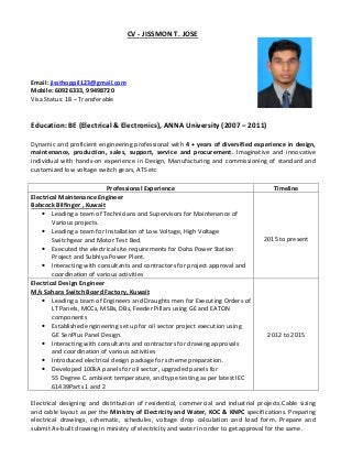 CV - JISSMON T. JOSE
Email: jissthoppil123@gmail.com
Mobile: 60926333, 99498720
Visa Status: 18 – Transferable
Education: BE (Electrical & Electronics), ANNA University (2007 – 2011)
Dynamic and proficient engineering professional with 4 + years of diversified experience in design,
maintenance, production, sales, support, service and procurement. Imaginative and innovative
individual with hands-on experience in Design, Manufacturing and commissioning of standard and
customized low voltage switch gears, ATS etc
Electrical designing and distribution of residential, commercial and industrial projects.Cable sizing
and cable layout as per the Ministry of Electricity and Water, KOC & KNPC specifications. Preparing
electrical drawings, schematic, schedules, voltage drop calculation and load form. Prepare and
submit As-built drawing in ministry of electricity and water in order to get approval for the same.
Professional Experience Timeline
Electrical Maintenance Engineer
Babcock Bilfinger , Kuwait
• Leading a team of Technicians and Supervisors for Maintenance of
Various projects.
• Leading a team for Installation of Low Voltage, High Voltage
Switchgear and Motor Test Bed.
• Executed the electrical site requirements for Doha Power Station
Project and Subhiya Power Plant.
• Interacting with consultants and contractors for project approval and
coordination of various activities
2015 to present
Electrical Design Engineer
M/s Sahara Switch Board Factory, Kuwait
• Leading a team of Engineers and Draughts men for Executing Orders of
LT Panels, MCCs, MSBs, DBs, Feeder Pillars using GE and EATON
components
• Established engineering set up for oil sector project execution using
GE SenPlus Panel Design.
• Interacting with consultants and contractors for drawing approvals
and coordination of various activities
• Introduced electrical design package for scheme preparation.
• Developed 100kA panels for oil sector, upgraded panels for
55 Degree C. ambient temperature, and type testing as per latest IEC
61439Parts 1 and 2
2012 to 2015
 